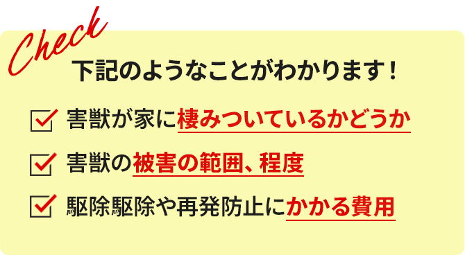 下記のようなことがわかります！　害獣が家に棲みついているかどうか　害獣の被害の範囲、程度　駆除や再発防止にかかる費用